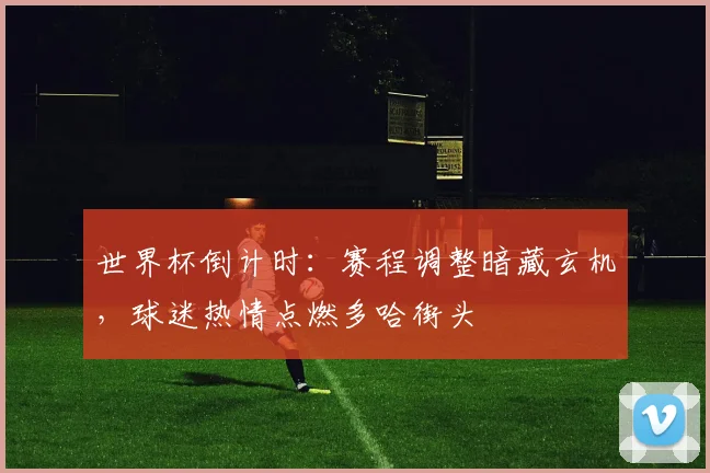 世界杯倒计时：赛程调整暗藏玄机，球迷热情点燃多哈街头